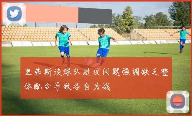 里弗斯谈球队进攻问题强调缺乏整体配合导致各自为战