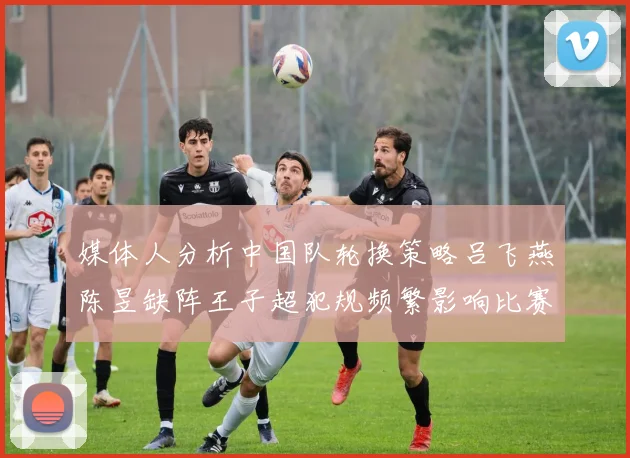 媒体人分析中国队轮换策略吕飞燕陈昱缺阵王子超犯规频繁影响比赛表现
