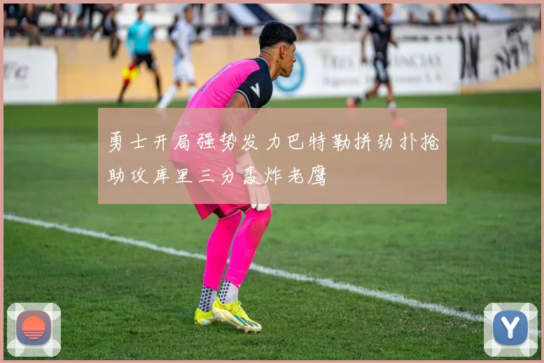勇士开局强势发力巴特勒拼劲扑抢助攻库里三分轰炸老鹰