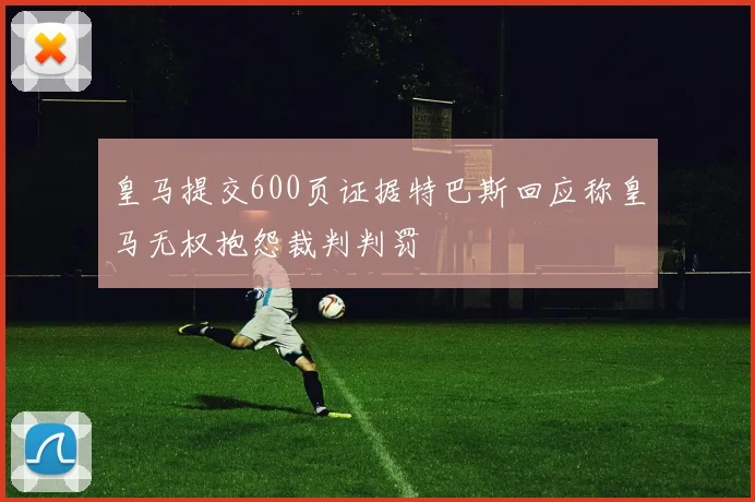 皇马提交600页证据特巴斯回应称皇马无权抱怨裁判判罚