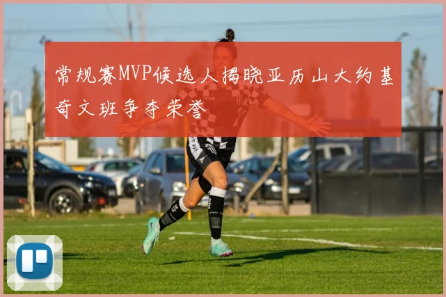 常规赛MVP候选人揭晓亚历山大约基奇文班争夺荣誉