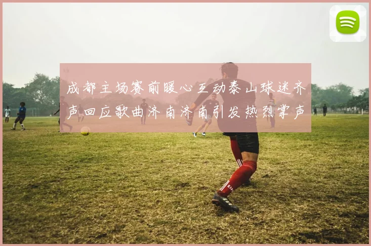 成都主场赛前暖心互动泰山球迷齐声回应歌曲济南济南引发热烈掌声
