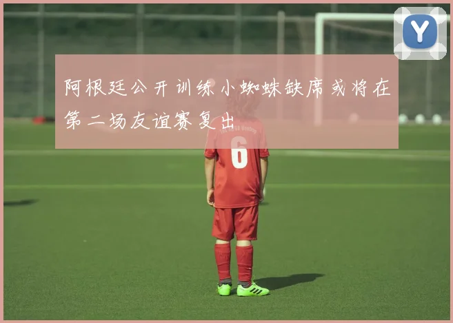 阿根廷公开训练小蜘蛛缺席或将在第二场友谊赛复出