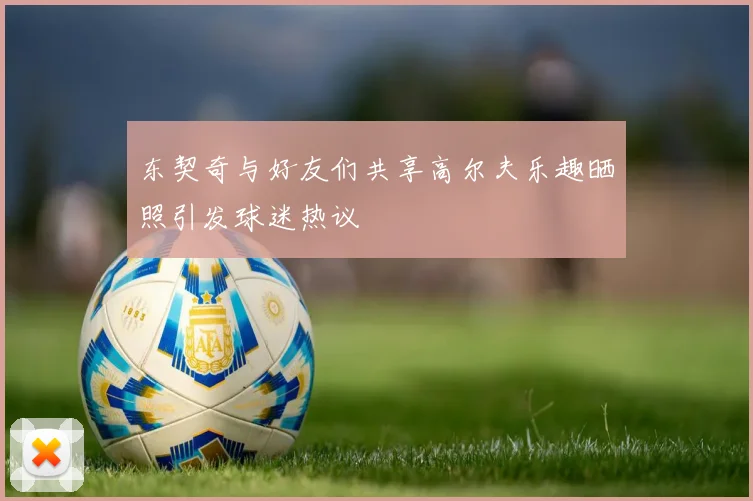 东契奇与好友们共享高尔夫乐趣晒照引发球迷热议