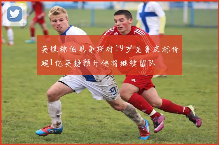 英媒称伯恩茅斯对19岁克鲁皮标价超1亿英镑预计他将继续留队