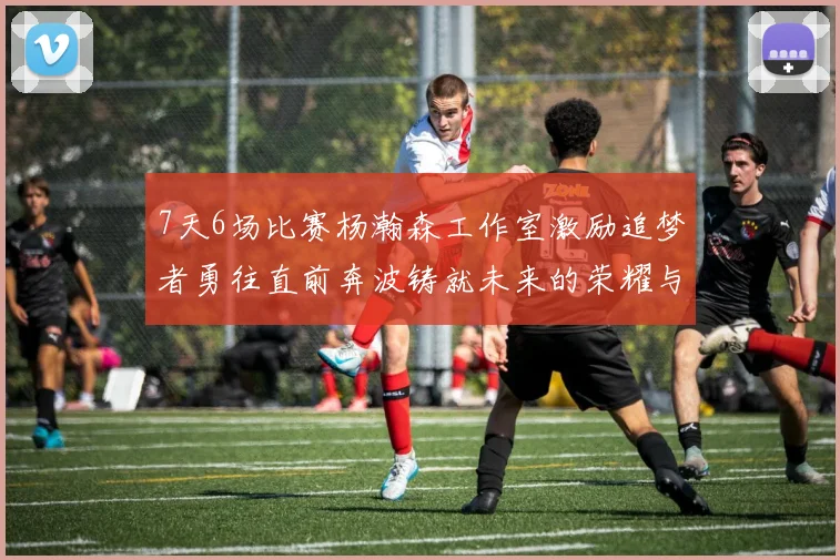 7天6场比赛杨瀚森工作室激励追梦者勇往直前奔波铸就未来的荣耀与成就