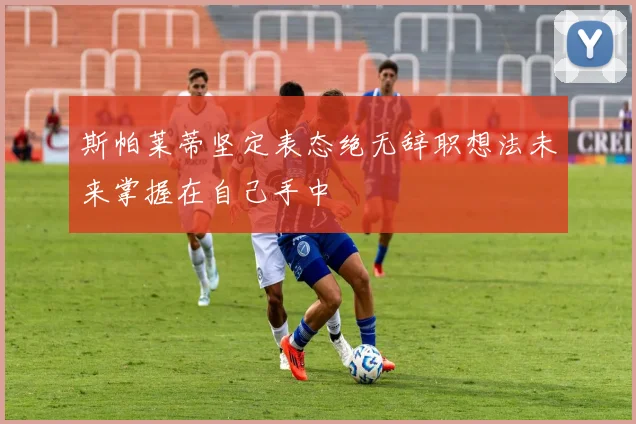 斯帕莱蒂坚定表态绝无辞职想法未来掌握在自己手中