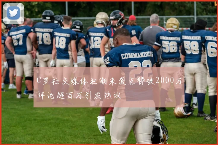 C罗社交媒体狂潮来袭点赞破2000万评论超百万引发热议