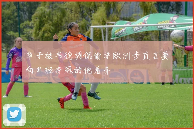 华子被韦德调侃偷学欧洲步直言要向年轻夺冠的他看齐