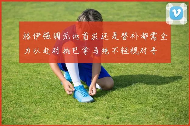 格伊强调无论首发还是替补都需全力以赴对抗巴拿马绝不轻视对手