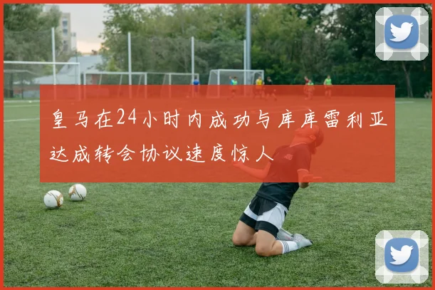 皇马在24小时内成功与库库雷利亚达成转会协议速度惊人