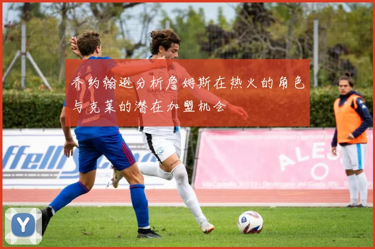 乔约翰逊分析詹姆斯在热火的角色与克莱的潜在加盟机会