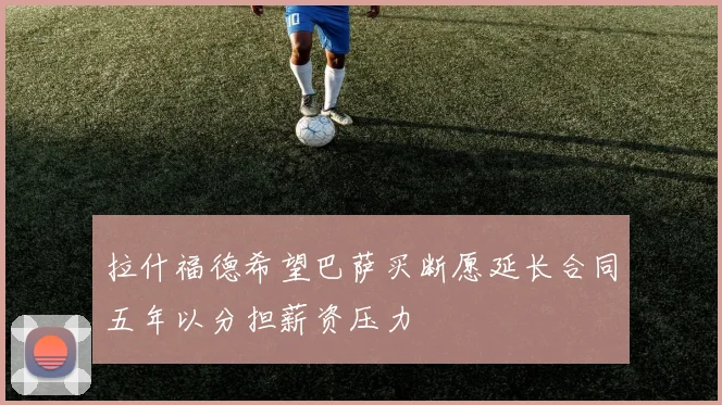 拉什福德希望巴萨买断愿延长合同五年以分担薪资压力