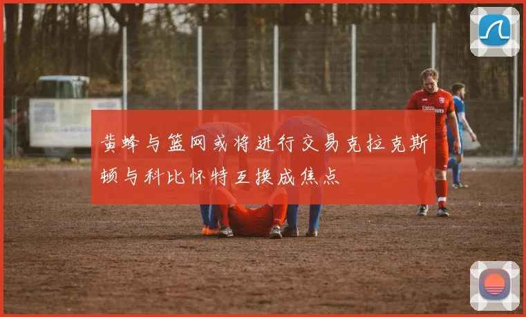 黄蜂与篮网或将进行交易克拉克斯顿与科比怀特互换成焦点
