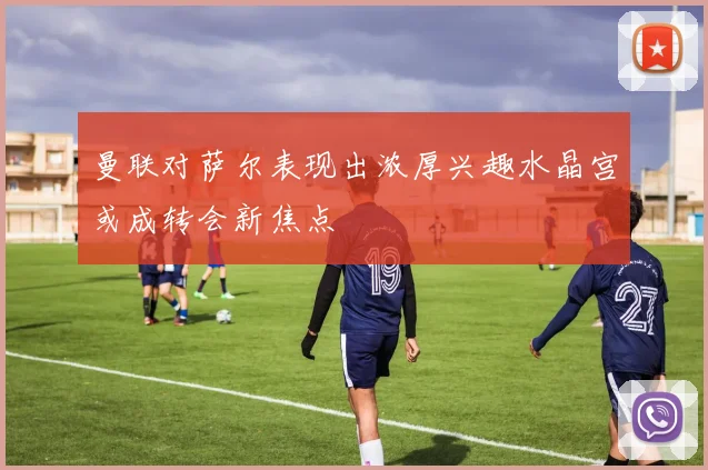 曼联对萨尔表现出浓厚兴趣水晶宫或成转会新焦点