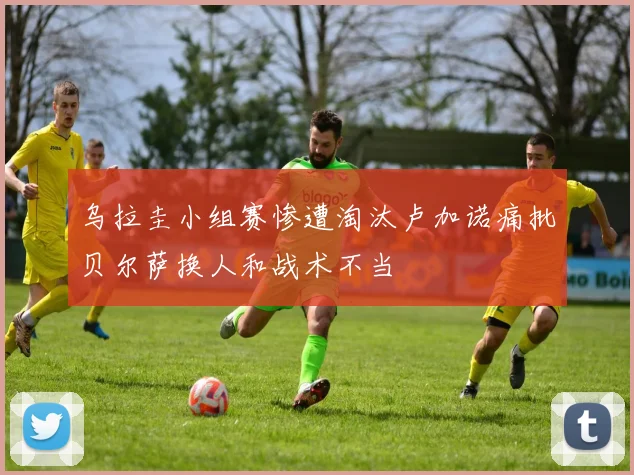 乌拉圭小组赛惨遭淘汰卢加诺痛批贝尔萨换人和战术不当