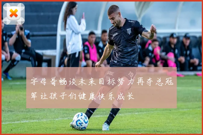 字母哥畅谈未来目标努力再夺总冠军让孩子们健康快乐成长