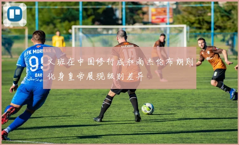 文班在中国修行成和尚杰伦布朗则化身皇帝展现级别差异