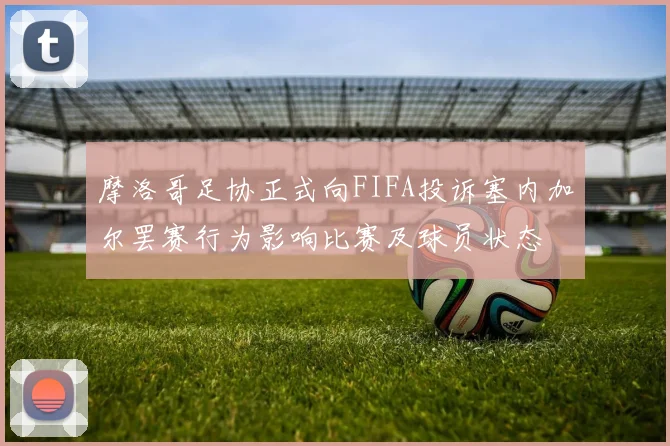 摩洛哥足协正式向FIFA投诉塞内加尔罢赛行为影响比赛及球员状态