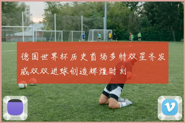 德国世界杯历史首场多特双星齐发威双双进球创造辉煌时刻