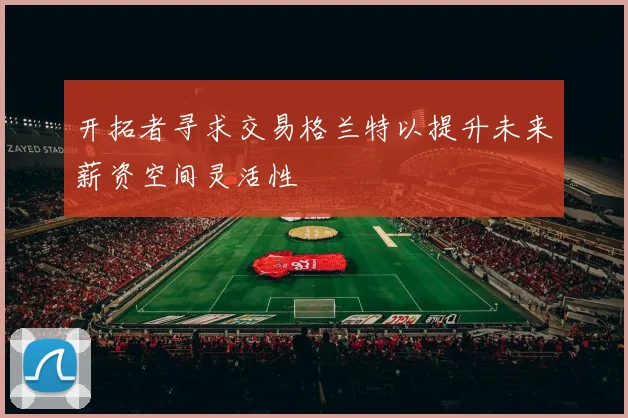 开拓者寻求交易格兰特以提升未来薪资空间灵活性