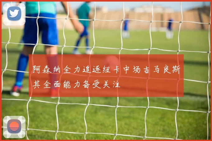阿森纳全力追逐纽卡中场吉马良斯其全面能力备受关注