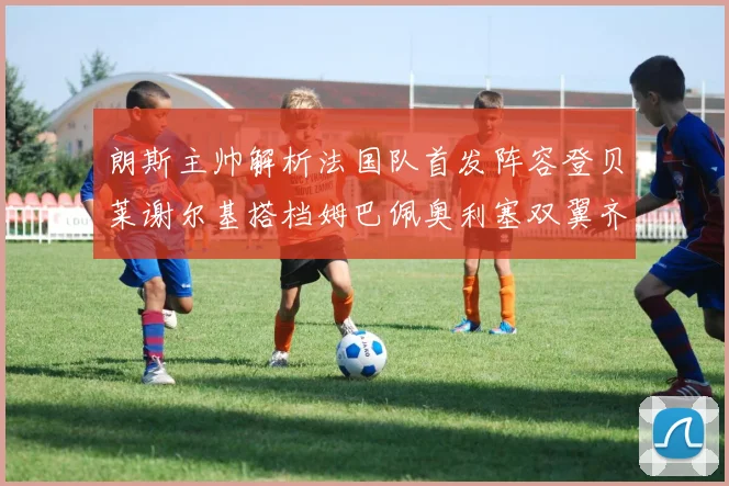 朗斯主帅解析法国队首发阵容登贝莱谢尔基搭档姆巴佩奥利塞双翼齐飞