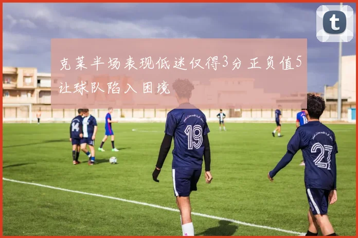 克莱半场表现低迷仅得3分正负值5让球队陷入困境