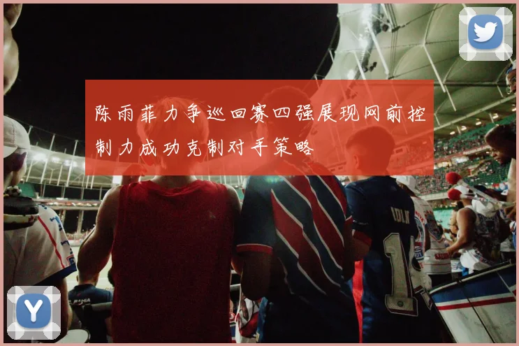 陈雨菲力争巡回赛四强展现网前控制力成功克制对手策略