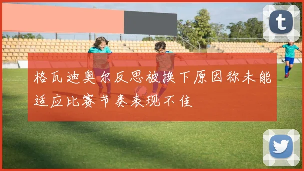 格瓦迪奥尔反思被换下原因称未能适应比赛节奏表现不佳