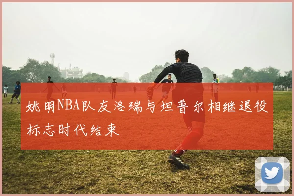 姚明NBA队友洛瑞与坦普尔相继退役标志时代结束