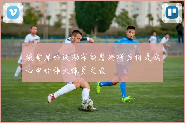 埃奇库姆谈勒布朗詹姆斯为何是我心中的伟大球员之最