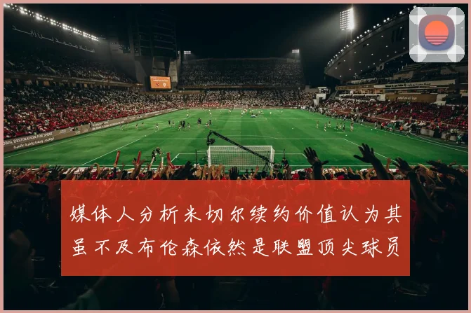 媒体人分析米切尔续约价值认为其虽不及布伦森依然是联盟顶尖球员