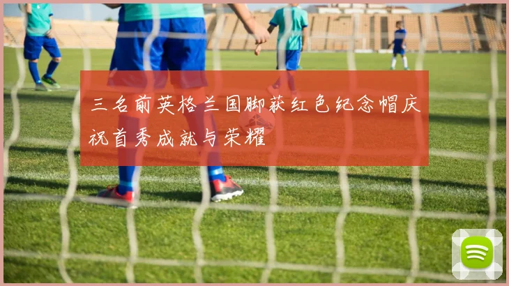 三名前英格兰国脚获红色纪念帽庆祝首秀成就与荣耀