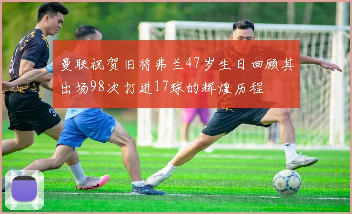 曼联祝贺旧将弗兰47岁生日回顾其出场98次打进17球的辉煌历程