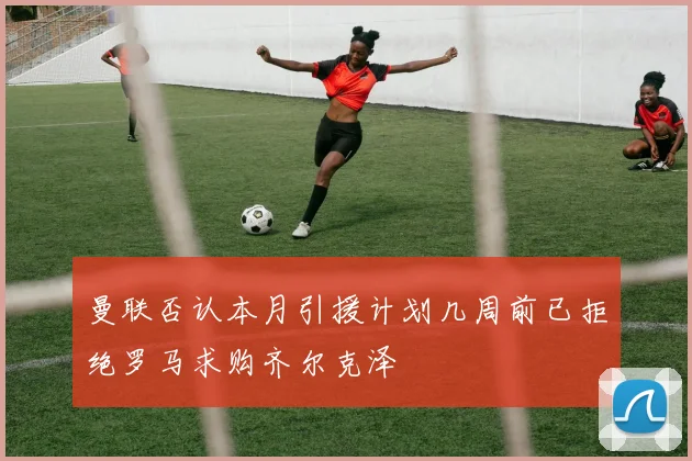 曼联否认本月引援计划几周前已拒绝罗马求购齐尔克泽